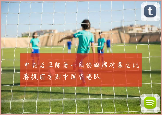 申花后卫陈晋一因伤缺席对蒙古比赛提前告别中国香港队