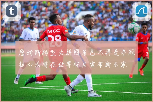 詹姆斯转型为拼图角色不再是夺冠核心或将在世界杯后宣布新东家