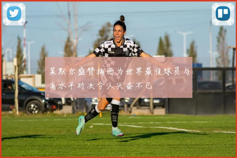 莱默尔盛赞梅西为世界最佳球员与高水平对决令人兴奋不已