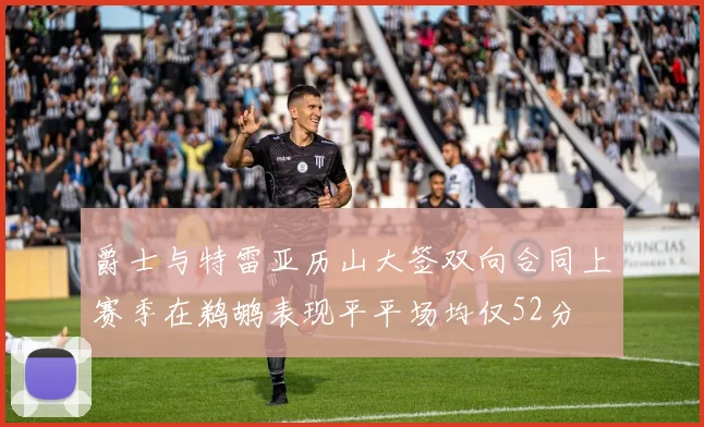 爵士与特雷亚历山大签双向合同上赛季在鹈鹕表现平平场均仅52分