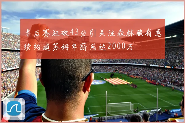 季后赛狂砍43分引关注森林狼有意续约道苏姆年薪或达2000万