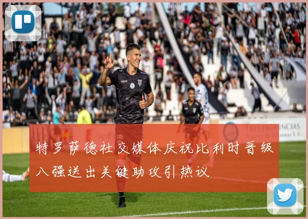 特罗萨德社交媒体庆祝比利时晋级八强送出关键助攻引热议